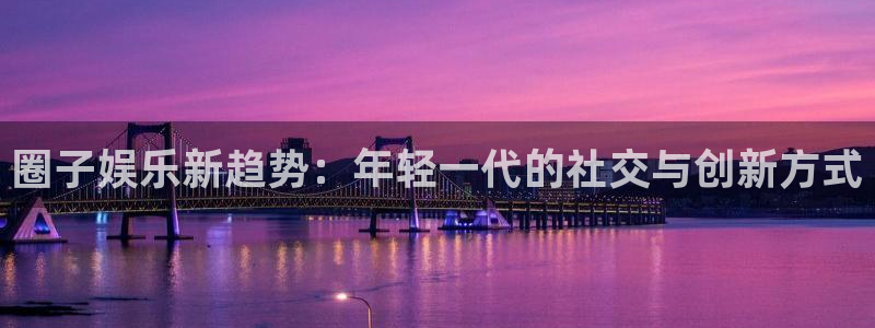 杏鑫娱乐：圈子娱乐新趋势：年轻一代的社交与创新方式